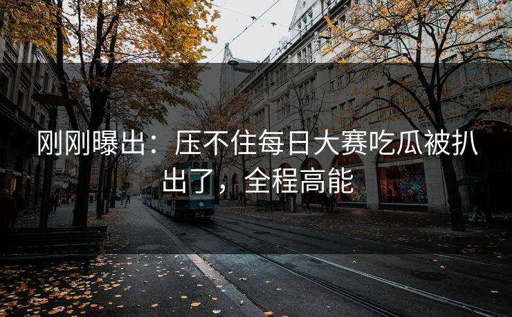 刚刚曝出：压不住每日大赛吃瓜被扒出了，全程高能