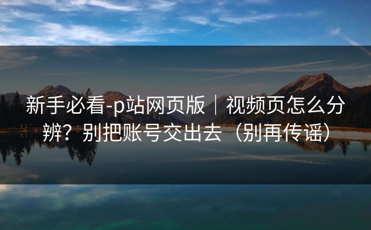 新手必看-p站网页版｜视频页怎么分辨？别把账号交出去（别再传谣）