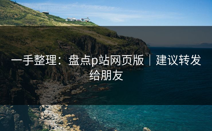 一手整理：盘点p站网页版｜建议转发给朋友