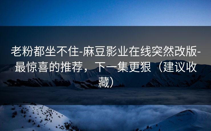 老粉都坐不住-麻豆影业在线突然改版-最惊喜的推荐，下一集更狠（建议收藏）