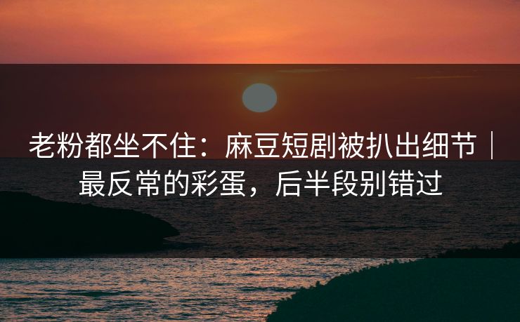 老粉都坐不住：麻豆短剧被扒出细节｜最反常的彩蛋，后半段别错过